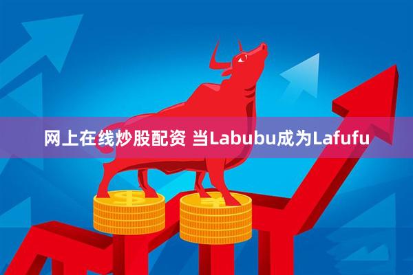 网上在线炒股配资 当Labubu成为Lafufu