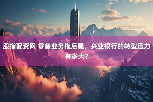 股指配资网 零售业务拖后腿，兴业银行的转型压力有多大？
