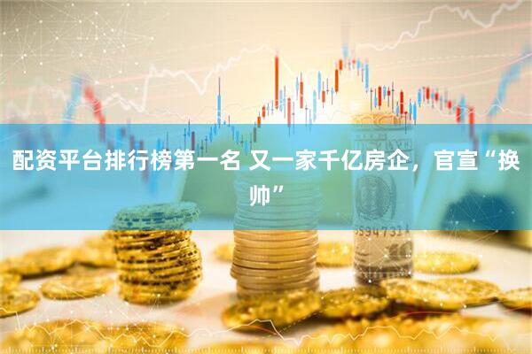 配资平台排行榜第一名 又一家千亿房企，官宣“换帅”