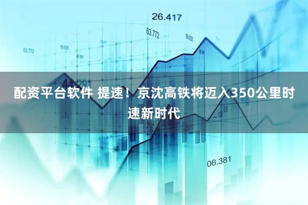配资平台软件 提速！京沈高铁将迈入350公里时速新时代