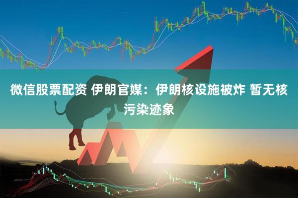微信股票配资 伊朗官媒：伊朗核设施被炸 暂无核污染迹象