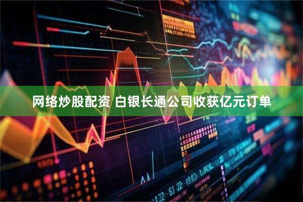 网络炒股配资 白银长通公司收获亿元订单