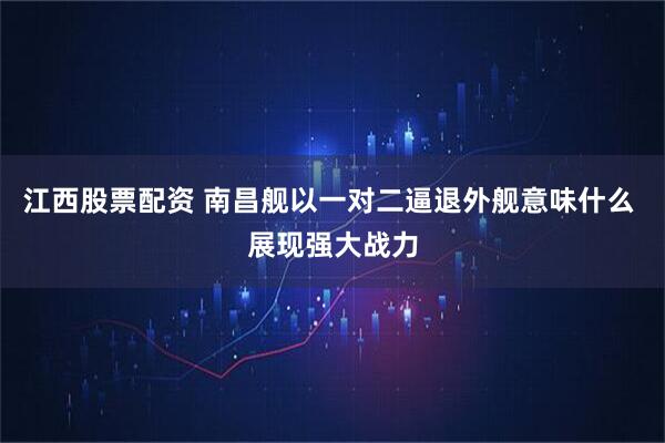江西股票配资 南昌舰以一对二逼退外舰意味什么 展现强大战力
