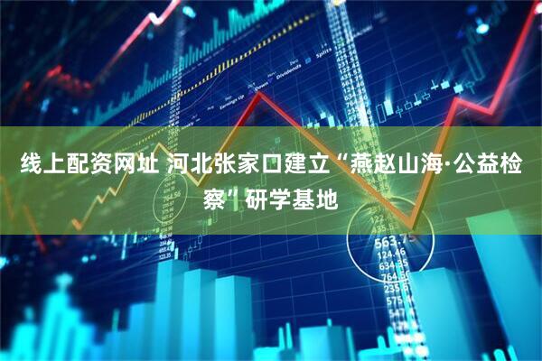 线上配资网址 河北张家口建立“燕赵山海·公益检察”研学基地