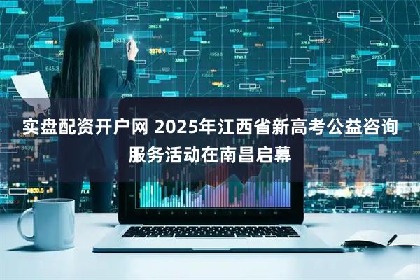 实盘配资开户网 2025年江西省新高考公益咨询服务活动在南昌启幕