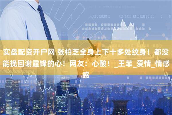 实盘配资开户网 张柏芝全身上下十多处纹身！都没能挽回谢霆锋的心！网友：心酸！_王菲_爱情_情感