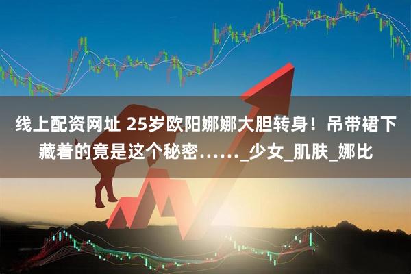 线上配资网址 25岁欧阳娜娜大胆转身！吊带裙下藏着的竟是这个秘密……_少女_肌肤_娜比