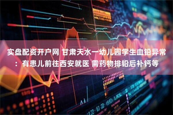 实盘配资开户网 甘肃天水一幼儿园学生血铅异常：有患儿前往西安就医 需药物排铅后补钙等