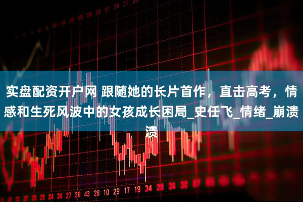 实盘配资开户网 跟随她的长片首作，直击高考，情感和生死风波中的女孩成长困局_史任飞_情绪_崩溃