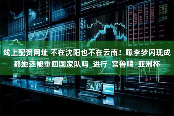 线上配资网址 不在沈阳也不在云南！曝李梦闪现成都她还能重回国家队吗_进行_宫鲁鸣_亚洲杯