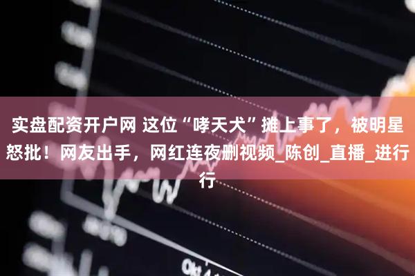 实盘配资开户网 这位“哮天犬”摊上事了，被明星怒批！网友出手，网红连夜删视频_陈创_直播_进行