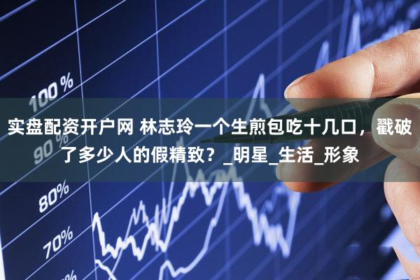 实盘配资开户网 林志玲一个生煎包吃十几口，戳破了多少人的假精致？_明星_生活_形象