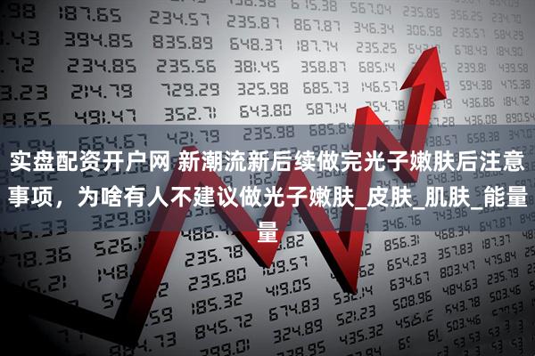 实盘配资开户网 新潮流新后续做完光子嫩肤后注意事项，为啥有人不建议做光子嫩肤_皮肤_肌肤_能量