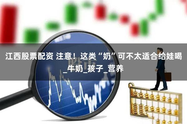 江西股票配资 注意！这类“奶”可不太适合给娃喝_牛奶_孩子_营养