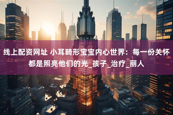 线上配资网址 小耳畸形宝宝内心世界：每一份关怀都是照亮他们的光_孩子_治疗_丽人