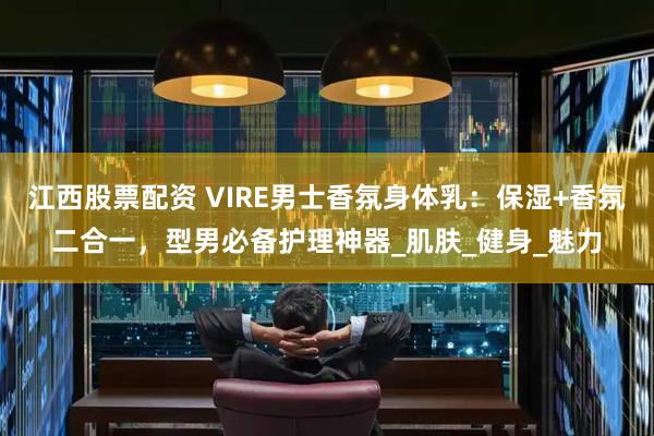 江西股票配资 VIRE男士香氛身体乳：保湿+香氛二合一，型男必备护理神器_肌肤_健身_魅力